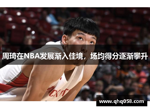 周琦在NBA发展渐入佳境，场均得分逐渐攀升